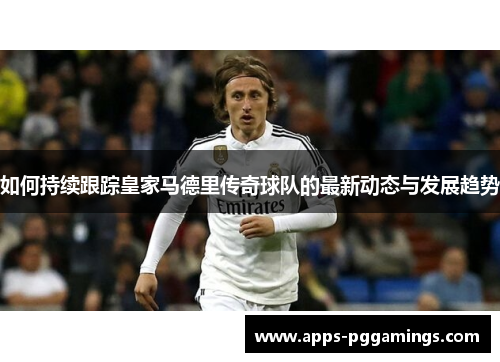 如何持续跟踪皇家马德里传奇球队的最新动态与发展趋势