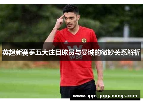 英超新赛季五大注目球员与曼城的微妙关系解析