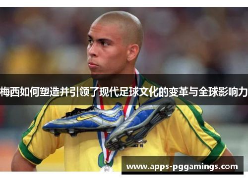 梅西如何塑造并引领了现代足球文化的变革与全球影响力