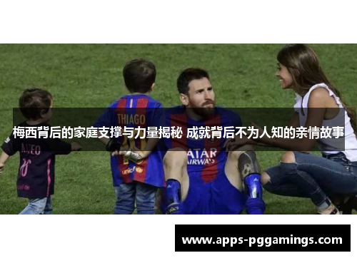 梅西背后的家庭支撑与力量揭秘 成就背后不为人知的亲情故事