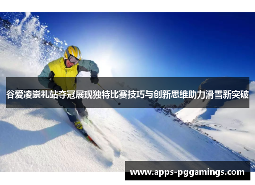 谷爱凌崇礼站夺冠展现独特比赛技巧与创新思维助力滑雪新突破