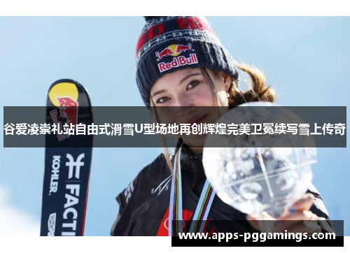谷爱凌崇礼站自由式滑雪U型场地再创辉煌完美卫冕续写雪上传奇
