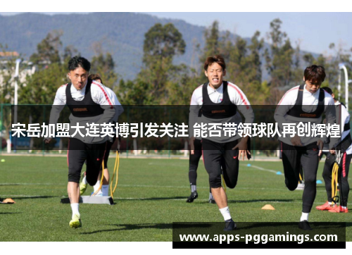宋岳加盟大连英博引发关注 能否带领球队再创辉煌