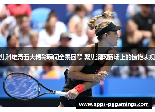 焦科维奇五大精彩瞬间全景回顾 聚焦澳网赛场上的惊艳表现