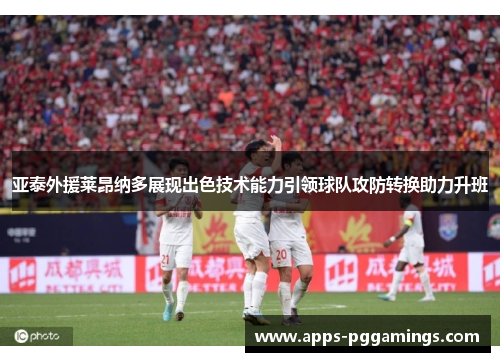 亚泰外援莱昂纳多展现出色技术能力引领球队攻防转换助力升班