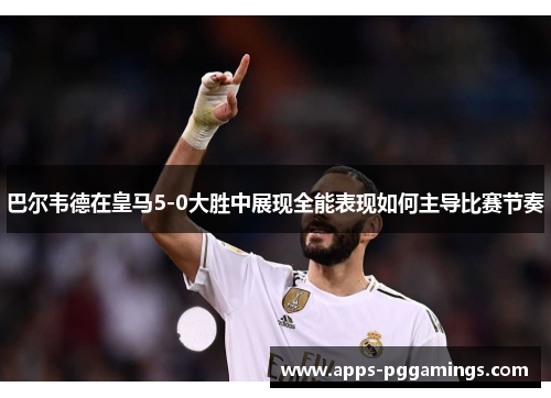巴尔韦德在皇马5-0大胜中展现全能表现如何主导比赛节奏