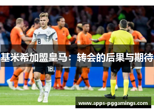 基米希加盟皇马：转会的后果与期待