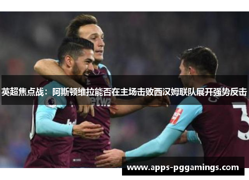 英超焦点战：阿斯顿维拉能否在主场击败西汉姆联队展开强势反击