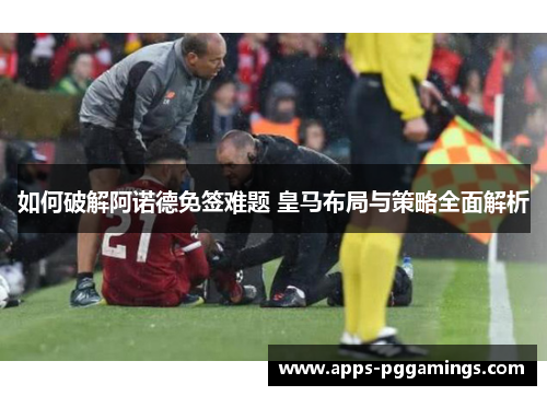 如何破解阿诺德免签难题 皇马布局与策略全面解析