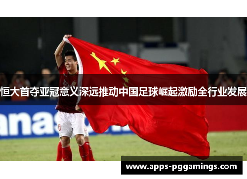 恒大首夺亚冠意义深远推动中国足球崛起激励全行业发展