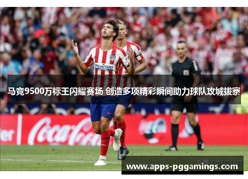 马竞9500万标王闪耀赛场 创造多项精彩瞬间助力球队攻城拔寨
