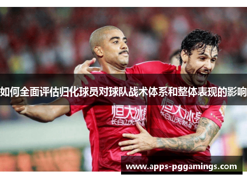 如何全面评估归化球员对球队战术体系和整体表现的影响