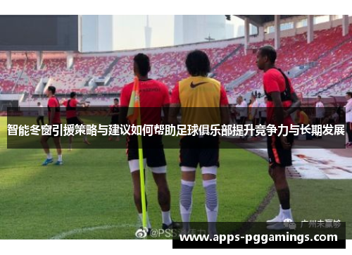 智能冬窗引援策略与建议如何帮助足球俱乐部提升竞争力与长期发展