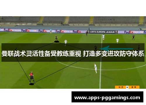 曼联战术灵活性备受教练重视 打造多变进攻防守体系