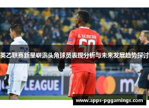 英乙联赛新星崭露头角球员表现分析与未来发展趋势探讨