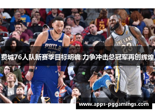 费城76人队新赛季目标明确 力争冲击总冠军再创辉煌